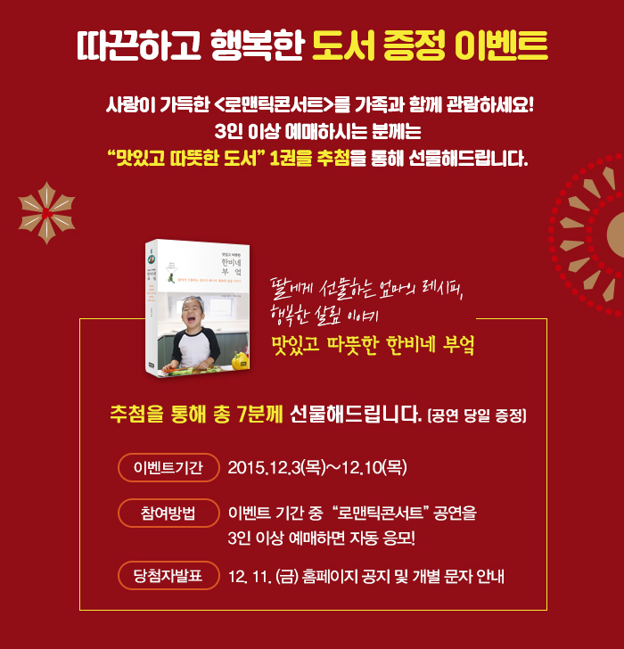 따끈하고 행복한 도서 증정 이벤트 사랑이 가득한 로맨틱콘서트를 가족과 함께 관람하세요 3인이상 예매하시는 분께는 맛있고 따뜻한 도서 1권을 추첨을 통해 선물해드립니다. 맛있고 따뜻한 한비네 부엌 딸에게 선물하는 엄마의 레시피 행복한 살림 이야기 추첨을 통해 총 7분께 선물해드립니다. 이벤트기간 2015.12.3(목)~12.10(목) 참여방법 이벤트 기간중 로맨틱콘서트 공연을 3인이상 예매하면 자동 응모 당첨자 발표 12,11(금) 홈페이지공지 및 개별 문자안내