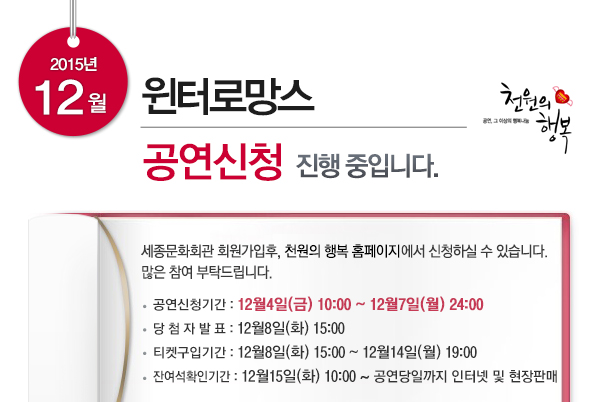 2015년 12월 윈터로망스 공연신청 진행 중입니다 세종문화회관 회원가입후 천원의 행복 홈페이지에서 신청하실 수 있습니다 많은 참여부탁드립니다. 공연신청기간 : 12월4일(금) 10:00 ~ 12월7일(월) 24:00 당 첨 자 발 표 : 12월8일(화) 15:00 티켓구입기간 : 12월8일(화) 15:00 ~ 12월14일(월) 19:00 잔여석확인기간 : 12월15일(화) 10:00 ~ 공연당일까지 인터넷 및 현장판매