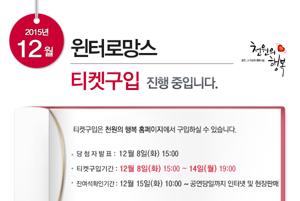 2015년 12월 윈터로망스 티켓구입 진행중입니다 티켓구입은 천원의 행복 홈페이지에서 구입하실 수 있습니다 당첨자발표 12월8일(화) 15:00 티켓구입기간 12월8일(화) 15:00~14일(월) 19:00 잔여석 확인기간 12월15일(화) 10:00~공연당일까지 인터넷 및 현장판매