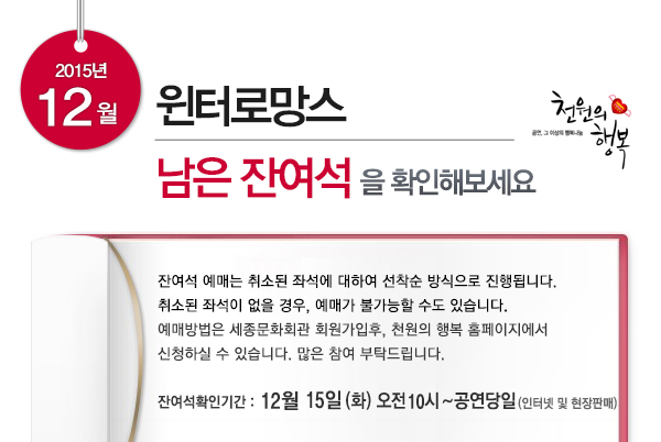 2015년 12월 윈터로망스 남은 잔여석을 확인해보세요 잔여석 예매는 취소된 좌석에 대하여 선착순 방식으로 진행됩니다. 취소된 좌석이 없을 경우, 예매가 불가능할 수도 있습니다. 예매방법은 세종문화회관 회원가입후, 천원의 행복 홈페이지에서 신청하실 수 있습니다. 많은 참여 부탁드립니다. 잔여석확인기간  12월 15일 (화)  오전 10시  ~ 공연당일 (인터넷 및 현장판매)