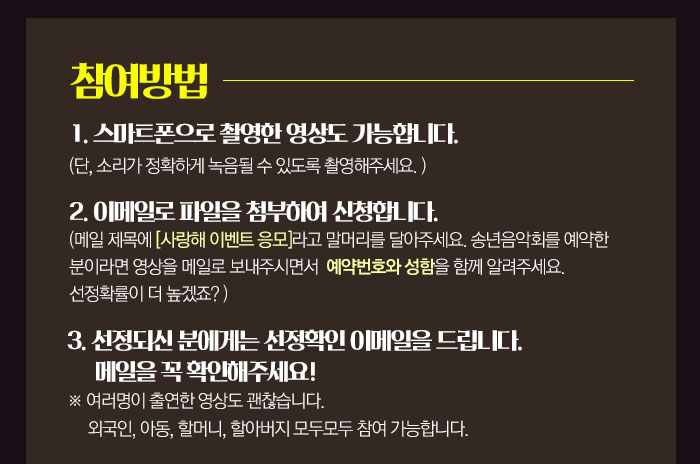 참여방법 :  1. 스마트폰으로 촬영한 영상도 가능합니다. 단, 소리가 정확하게 녹음될 수 있도록 촬영해주세요.  2. 이메일로 파일을 첨부하여 신청합니다. (메일 제목에 [사랑해 이벤트 응모]라고 말머리를 달아주세요. / 송년음악회를 예약한 분이라면 영상을 메일로 보내주시면서 예약번호와 성함을 함께 알려주세요. 선정확률이 더 높겠죠? ) 3. 선정되신 분에게는 선정확인 이메일을 드립니다. 메일을 꼭 확인해주세요 * 여러명이 출연한 영상도 괜찮습니다. 외국인, 아동, 할머니, 할아버지 모두모두 참여 가능합니다. 