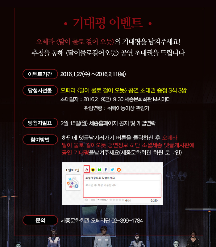 기대평이벤트 오페라 달이 물로 걸어 오듯 의 기대평을 남겨주세요 추첨을 통해 달이물로 걸어오듯 공연 초대권을 드립니다. 이벤트 기간 2016.1.27(수)~2016.2.11(목) 당첨자선물 달이 물로 걸어 오듯 공연 초대권 증정 s석 3쌍 초대일자 2016.2.19(굼) 19:30 세종문화회관 m씨어터 관람연령 취학아동이상 관람가 당첨자발표 2월15일(월) 세종홈페이지 공지 및 개별 연락 참여방법 하단에 댓글남기러 가기 버튼을 클릭하신 후 오페라 달이 물로 걸어오듯 공연정보 하단 소셜세종 댓글게시판에 공연 기대평을 남겨주세요(세종문화회관 회원 로그인) 문의 세종문화회관 오페라단 02-399-1784 