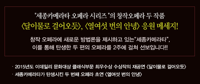 세종카메라타 오페라 시리즈의 창작오페라 두 작품 달이 물로 걸어오듯 열여섯번의 안녕 응원 메시지 창작오페라에 새로운 방법론을 제시하고 있는 세종카메라타 이를 통해 탄생한 두 편의 오페라를 2주에 걸쳐 선보입니다. 2015년도 이데일리 문화대상 클래식부문 최우수상 수상작의 재공연 달이물로걸어오듯 세종카메라타가 탄생시킨 두 번째 오페라 초연 열여섯 번의 안녕 