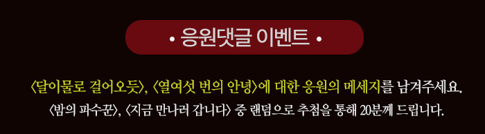 응원댓글 이벤트 달이 물로 걸어오듯 열여섯 번의 안녕에 대한 응원의 메시지를 남겨주세요 밤의 파수꾼 지금 만나러 갑니다 중 랜덤으로 추첨을 통해 20분께 드립니다. 