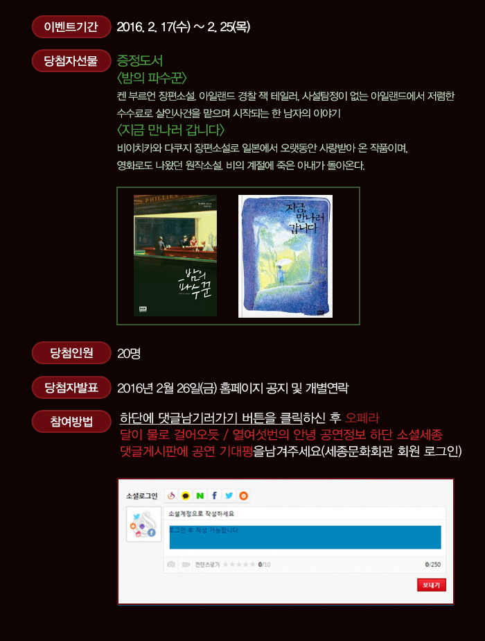 이벤트 기간 2016.2.17(수) ~ 2.25(목) 당첨자선물 증정도서 밤의 파수꾼 켄 부르언 장편소설. 아일랜드 경찰 잭 테일러, 사설탐정이 없는 아일랜드에서 저렴한  수수료로 살인사건을 맡으며 시작되는 한 남자의 이야기 지금 만나러 갑니다 비이치카와 다쿠지 장편소설로 일본에서 오랫동안 사랑받아 온 작품이며, 영화로도 나왔던 원작소설. 비의 계절에 죽은 아내가 돌아온다. 당첨인원 20명 당첨자발표 2016년 2월26일(금) 홈페이지 공지 및 개별연락 참여방법 하단에 댓글남기러 가기 버튼을 클릭하신 후 오페라 달이 물로 걸어오듯 열여섯번의 안녕 공연정보 하단 소셜세종 댓글게시판에 공연 기대평을 남겨주세요(세종문화회관 회원 로그인)