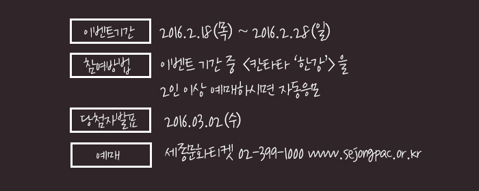 이벤트 기간 : 가능일~2016.2.28(일) 참여방법 : 이벤트 기간 중 <칸타타 ‘한강’>을 2인 이상 예매하시면 자동응모 당첨자 발표 : 2016.03.02(수) 예매 : 세종문화티켓 02-399-1000 www.sejongpac.or.kr  
