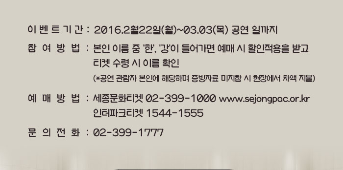 ?이벤트 기간 : 가능일~2016.03.03(목) 공연 일까지 ?참여방법 : 본인 이름 중 ‘한’, ‘강’이 들어가면 예매 시 할인적용을 받고 티켓 수령 시 이름 확인 (*공연 관람자 본인에 해당하며 증빙자료 미지참 시 현장에서 차액 지불) ?예매 : 세종문화티켓 02-399-1000 www.sejongpac.or.kr / 인터파크티켓 1544-1555