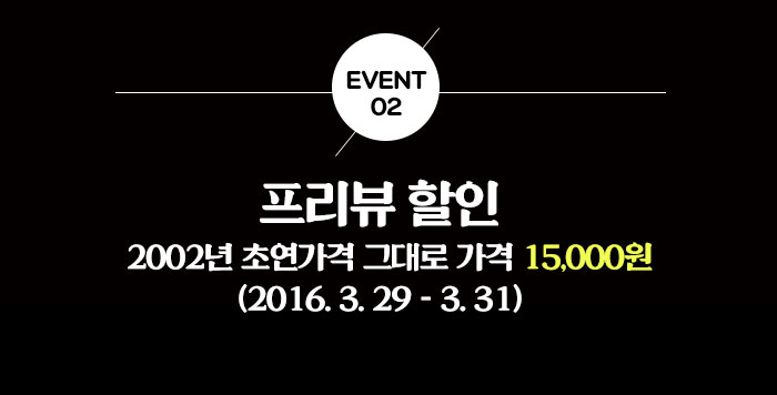 이벤트02 프리뷰할인 2002년 초연가격 그대로 가격 15,000원 (2016.3.29 - 3.31)