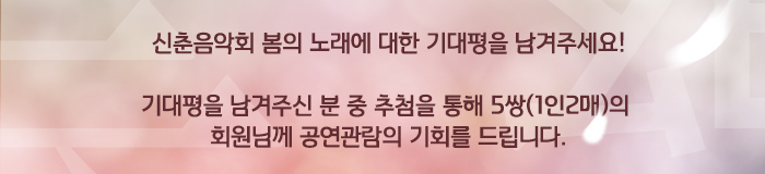 신춘음악회 봄의 노래에 대한 기대평을 남겨주세요! 기대평을 남겨주신 분 중 추첨을 통해 5쌍(1인2매)의 회원님께 공연관람의 기회를 드립니다.