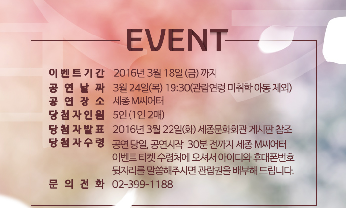 - 이벤트 내용 -  이벤트 기간 : 2016년 3월 18일(금) 까지 공연날짜 : 3월 24일(목) 19:30(관람연령 미취학 아동 제외) 공연장소 : 세종 M씨어터 당첨자 인원 : 5인 (1인 2매) 당첨자 발표 : 2016년 3월 22일(화) 세종문화회관 게시판 참조 당첨자 수령 : 공연 당일, 공연시작  30분 전까지 세종 M씨어터 이벤트 티켓 수령처에 오셔서 아이디와 휴대폰번호 뒷자리를 말씀해주시면 관람권을 배부해 드립니다. 문의전화 : 02-399-1188