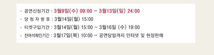 공연신청기간 : 3월9일(수) 09:00 ~ 3월13일(일) 24:00 당 첨 자 발 표 : 3월14일(월) 15:00 티켓구입기간 : 3월14일(월) 15:00 ~ 3월16일 (수) 19:00 잔여석확인기간 : 3월17일(목) 10:00 ~ 공연당일까지 인터넷 및 현장판매
