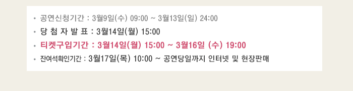 공연신청기간: 3월9일(수) ~ 3월13일(일) 24:00 당첨자발표 3월14일(월) 15:00 티켓구입기간 3월14일(월) 15:00~3월16일(수) 19:00 잔여석확인기간 3월17일(목) 10:00~ 공연당일까지 인터넷 및 현장판매
