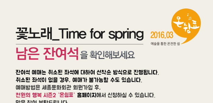 꽃노래  time for spring 남은 잔여석을 확인해보세요 잔여석 예매는 취소된 좌석에 대하여 선착순 방식으로 진행됩니다. 예매방법은 세종문화회관 회원가입후 천원의 행복 시즌2 온쉼표 홈페이지에서 신청하실 수 있습니다.많은 참여 부탁드립니다. 
