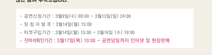 공연신청기간 3월9일(수) 09:00~3월13일(일) 24:00 당첨자발표 3월14일(월) 15:00 티켓구입기간 3월14일(월) 15:00~3월16일(수) 19:00 잔여석확인기간 3월17일(목) 10:00 ~공연당일까지 인터넷 및 현장판매