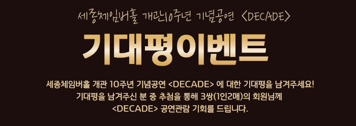 세종체임버홀 개관10주년 기념공연 <DECADE> 기대평이벤트 세종체임버홀 개관 10주년 기념공연 <DECADE> 에 대한 기대평을 남겨주세요! 기대평을 남겨주신 분 중 추첨을 통해 3쌍(1인2매)의 회원님께 <DECADE> 공연관람 기회를 드립니다.