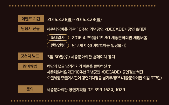 이벤트 기간 : 2016.3.21(월)~2016.3.25(금) 당첨자 선물 : 세종체임버홀 개관 10주년 기념공연 <DECADE> 공연 초대권 -초대일자: 2016.4.29(금) 19:30 세종문화회관 체임버홀 -관람연령: 만 7세 이상(미취학아동 입장불가) 당첨자 발표 : 3월 28일(월) 세종문화회관 홈페이지 공지 참여방법 :  하단에 댓글남기러가기 버튼을 클릭하신 후 세종체임버홀 개관 10주년 기념공연 <DECADE> 공연정보 하단 소셜세종 댓글게시판에 공연기대평을 남겨주세요(세종문화회관 회원 로그인) 문의 세종문화회관 공연기획팀 02-399-1624, 1029