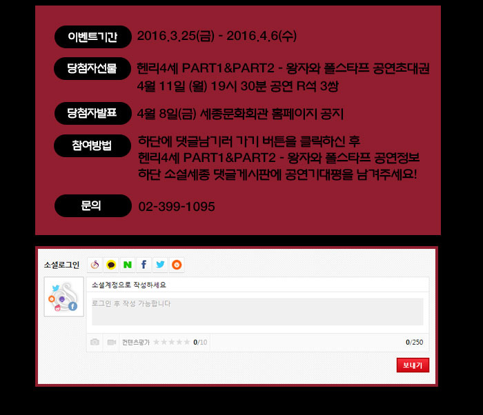  이벤트 기간 2016.3.25(금) - 2016.4.6(수) 당첨자선물 헨리4세 Part1&part2 - 왕자와 폴스타프 공연초대권 4월 11일 (월) 19시 30분 공연 R석 3쌍 당첨자발표 4월 8일(금) 세종문화회관 홈페이지 공지  참여방법 하단에 댓글남기러 가기 버튼을 클릭하신 후  헨리4세 part1&part2 - 왕자와 폴스타프 공연정보 하단 소셜세종 댓글게시판에 공연기대평을 남겨주세요! 문의 02-399-1095