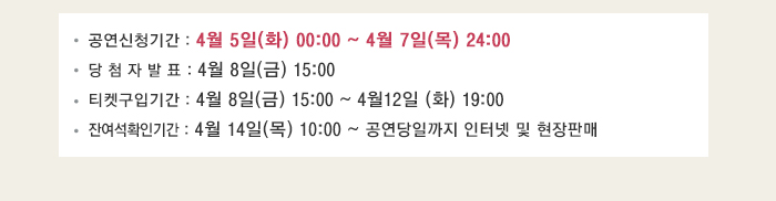 공연신청기간 4월5일(화) 00:00~4월7일(목) 24:00 당첨자 발표 4월8일(금) 15:00 티켓구입기간 4월8일(금) 15:00~4월12일(화) 19:00 잔여석 확인기간 4월14일(목) 10:00~공연당일까지 인터넷 및 현장판매 