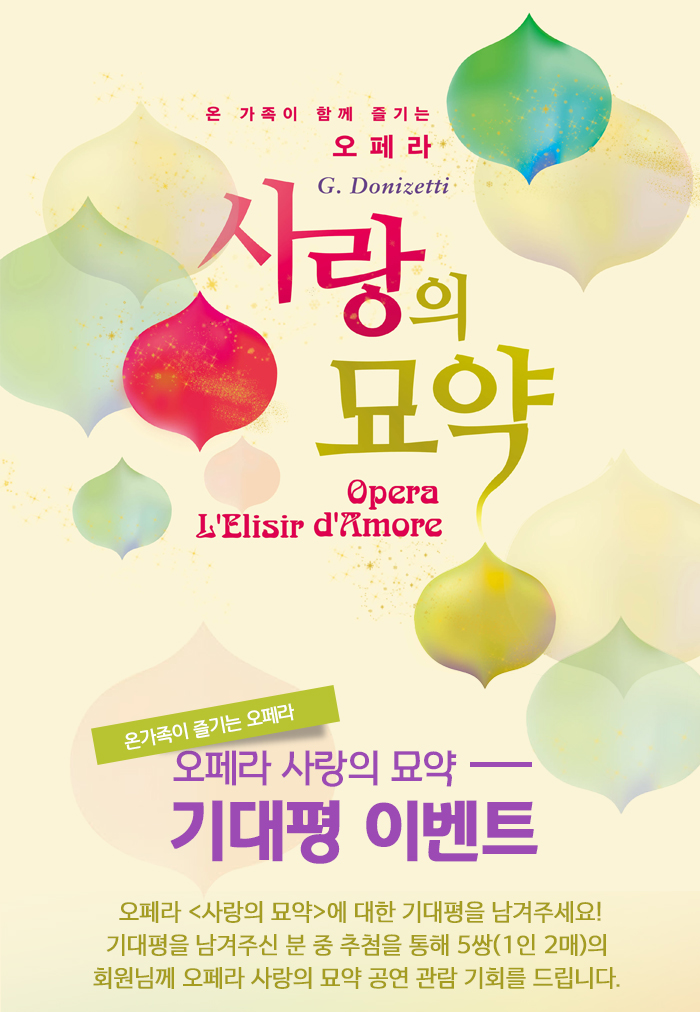 온가족이 즐기는 오페라 G.Donizetti 사랑의 묘약 Opera L'elisir D'Amor 온가족이 즐기는 오페라 오페라 사랑의묘약 기대평이벤트 오페라 <사랑의 묘약>에 대한 기대평을 남겨주세요! 기대평을 남겨주신 분 중 추첨을 통해 5쌍(1인 2매)의 회원님께 오페라 사랑의 묘약 공연 관람 기회를 드립니다. 