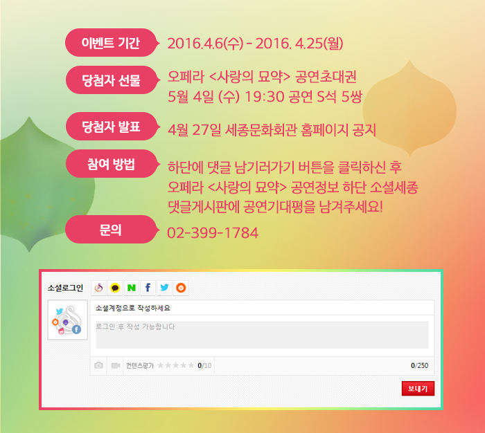 이벤트 기간 : 2016.4.6(수) - 2016. 4.25(월) 당첨자 선물 : 오페라 <사랑의 묘약> 공연초대권 5월 4일 (수) 19:30 공연 S석 5쌍 당첨자 발표 : 4월 27일 세종문화회관 홈페이지 공지 참여 방법 : 하단에 댓글 남기러가기 버튼을 클릭하신 후 오페라 <사랑의 묘약> 공연정보 하단 소셜세종 댓글게시판에 공연기대평을 남겨주세요! 문의 02-399-1784