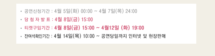 공연신청기간 4월5일(화) 00:00~4월7일(목) 24:00 당첨자발표 4월8일(금) 24:00 티켓구입기간 4월8일(금) 15:00~4월12일(화) 19:00 잔여석 확인기간 4월14일(목) 10:00 ~ 공연당일까지 인터넷 및 현장판매