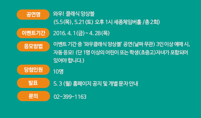 ?공연명 : 와우! 클래식 앙상블 (5.5(목), 5.21(토) 오후 1시 세종체임버홀 /총 2회)  ?이벤트 기간 : 4.1(금)~4.28(목)  ?응모 방법 : 이벤트 기간 중 ‘와우클래식 앙상블’ 공연(날짜 무관) 3인 이상 예매 시, 자동 응모! (단 1명 이상의 어린이 또는 학생(초중고)자녀가 포함되어 있어야 합니다.) ?당첨인원 : 10명 ?발표 : 5. 3.(월) 홈페이지 공지 및 개별 문자 안내   문의 : 02-399-1163