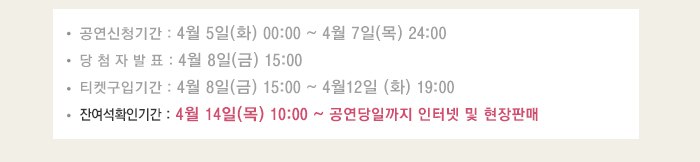 공연신청기간 4월5일(화) 00:00~4월7일(목) 24:00 당첨자발표 4월8일(금) 15:00 티켓구입기간 4월8일(금) 15:00 ~ 4월12일(화) 19:00 잔여석 확인기간 4월14일(목) 10:00 ~ 공연당일까지 인터넷 및 현장 판매 
