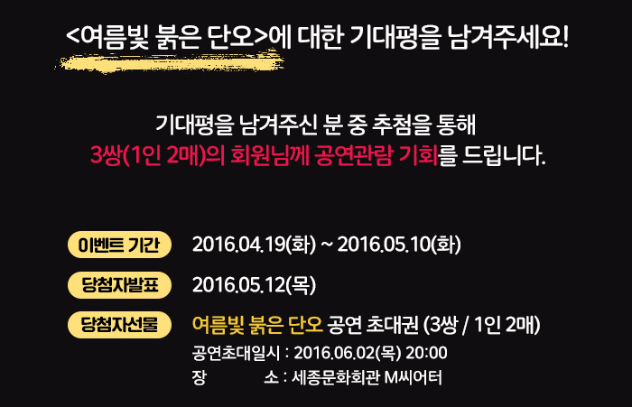 여름빛 붉은 단오에 대한 기대평을 남겨주세요 기대평을 남겨주신 분 중 추첨을 통해 3쌍(1인2매)의 회원님께 공연관람 기회를 드립니다. 이벤트 기간 2016.04.19(화)~2016.05.10(화) 당첨자발표 2016.05.12(목) 당첨자선물 여름빛 붉은 단오 공연 초대권 (3쌍/1인2매) 공연초대일시 2016.06.02(목) 20:00 장소 세종문화회관 m씨어터 