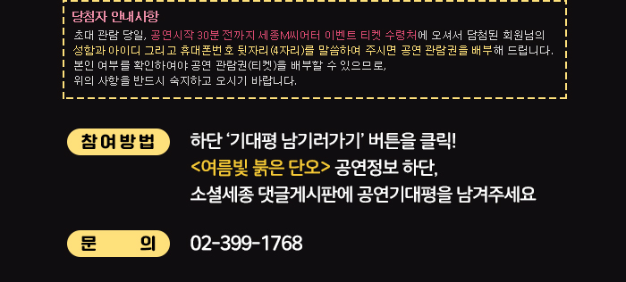 당첨자 안내 사항 초대 관람 당일, 공연시작 30분 전까지 세종M씨어터 이벤트 티켓 수령처에 오셔서 담첨된 회원님의 성함과 아이디 그리고 휴대폰번호 뒷자리(4자리)를 말씀하여 주시면 공연 관람권을 배부해 드립니다. 본인 여부를 확인하여야 공연 관람권(티켓)을 배부할 수 있으므로, 위의 사항을 반드시 숙지하고 오시기 바랍니다. 참여방법 하단 기대평남기러 가기 버튼을 클릭 여름빛 붉은 단오 공연정보 하단 소셜세종 댓글게시판에 공연기대평을 남겨주세요 문의 02-399-1763