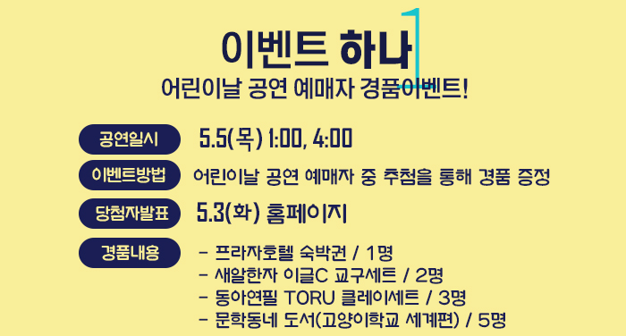 이벤트 하나, 어린이날 공연 예매자 경품이벤트! - 공연일시: 5.5(목) 1:00, 4:00 - 이벤트방법: 어린이날 공연 예매자 중 추첨을 통해 경품 증정 - 당첨자 공지: 5.3(화) 홈페이지 경품내용- 프라자호텔 숙박권 1명 - 새알한자 이글C 교구세트 2명 - 동아연필 TORU 클레이세트 3명 - 문학동네 도서(고양이학교 세계편) 5명