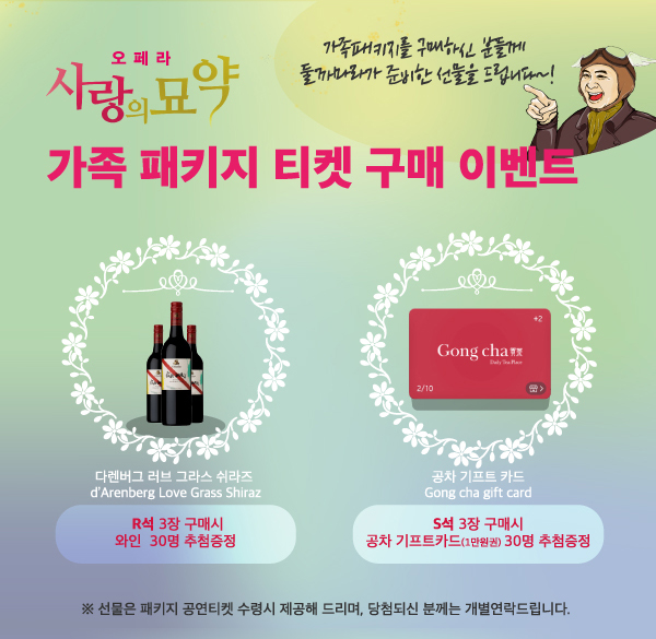 오페라 사랑의 묘약 가족패키지 티켓 구매 이벤트 가족패키지를 구매하신 분들께 둘까마라가 준비한 선물을 드립니다! 다렌버그 러브 그라스 쉬라즈 R석 3장 구매시 와인 30명 추첨증정 공차기프트 카드 S석 3장 구매시 공차 기프트카드 (1만원권) 30명 추첨증정 선물은 패키지 공연 티켓 수령시 제공해드리며 당첨되신 분께는 개별연락드립니다.