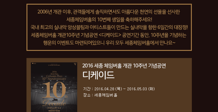 2006년 개관 이후, 관객들에게 솔직하면서도 아름다운 천연의 선율을 선사한 세종체임버홀의 10번째 생일을 축하해주세요! 국내 최고의 실내악 앙상블팀과 아티스트들이 만드는 실내악을 향한 6일간의 대장정! 세종체임버홀 개관10주년 기념공연 디케이드 공연기간 동안, 10주년을 기념하는 행운의 이벤트도 마련되어있으니 우리 모두 세종체임버홀에서 만나요~ 2016 세종체임버홀 개관 10주년 기념공연 디케이드 기간 2016.04.28(목)~2016.05.03(화) 장소 세종체임버홀