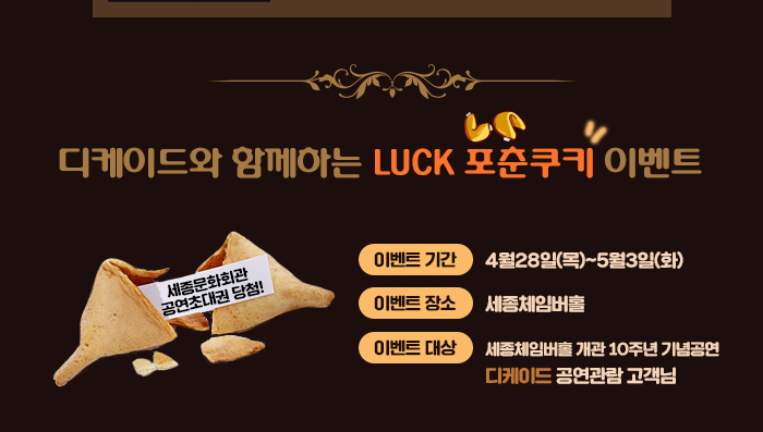 디케이드와 함께하는 luck 포춘쿠키 이벤트 이벤트 기간 4월28일(목)~5월3일(화) 이벤트장소 세종체임버홀 이벤트대상 세종체임버홀 개관10주년 기념공연 디케이드 공연관람 고객님