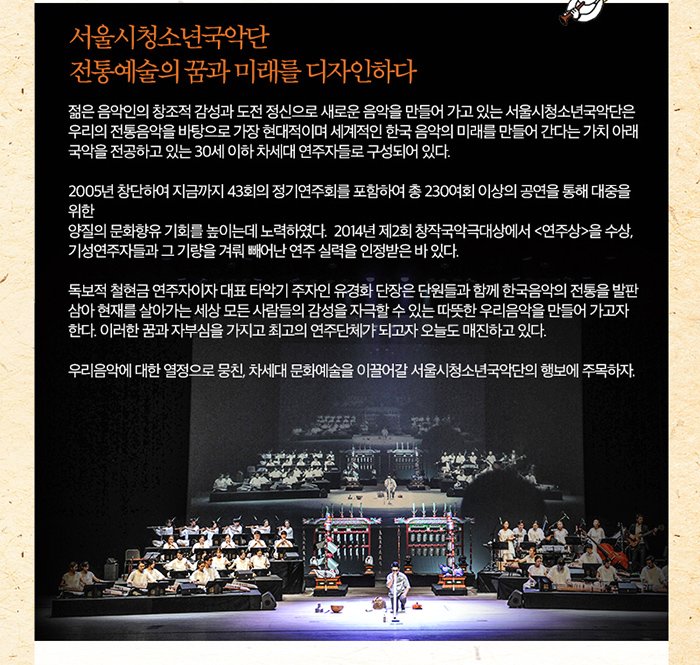 서울시청소년국악단 전통예술의 꿈과 미래를 디자인하다 젊은 음악인의 창조적 감성과 도전 정신으로 새로운 음악을 만들어 가고 있는 서울시청소년국악단은 우리의 전통음악을 바탕으로 가장 현대적이며 세계적인 한국 음악의 미래를 만들어간다는 가치 아래 국악을 전공하고 있는 30세 이하 차세대 연주자들로 구성되어있다 2005년 창단하여 지금까지 43회의 정기연주회를 포함하여 총 230여회 이상의 공연을 통해 대중을위한 양질의 문화항유 기회를 높이는데 노력하였다. 2014년 제2회 창작국악극대상에서 연주상을 수상 기성 연주자들과 그 기량을 겨뤄 빼어난 연주 실력을 인정받은 바 있다 독보적 철현금 연주자이자 대표 타악기 주자인 유경화 단장은 단원들과 함게 한국음악의 전통을 발판삼아 현재를 살아가는 세상 모든 사람들의 감성을 자극할 수 있는 따뜻한 우리음악을 만들어가고자 한다. 이러한 꿈과 자부심을 가지고 최고의 연주단체가 되고자 오늘도 매진하고 있다 우리음악에 대한 열정으로 뭉친 차세대 문화예술을 이끌어갈 서울시청소년국악단의 행보에 주목하자.