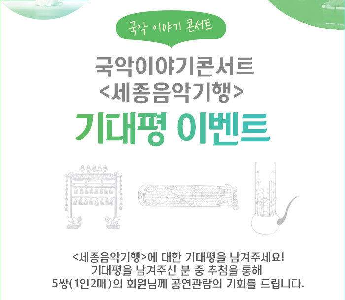 국악이야기콘서트 세종음악기행 세종음악기행 기대평이벤트 <세종음악기행>에 대한 기대평을 남겨주세요! 기대평을 남겨주신 분 중 추첨을 통해 5쌍(1인2매)의 회원님께 공연관람의 기회를 드립니다.