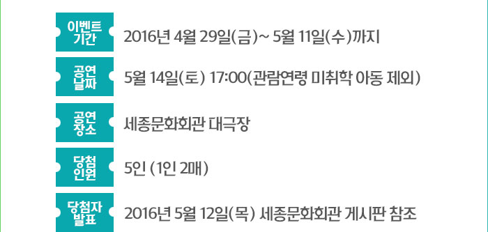 이벤트 기간 : 2016년 4월 29일(금)~ 5월 11일(수) 까지 공연날짜 : 5월 14일(토) 17:00(관람연령 미취학 아동 제외) 공연장소 : 세종 대극장 당첨자 인원 : 5인 (1인 2매) 당첨자 발표 : 2016년 5월 12일(목) 세종문화회관 게시판 참조