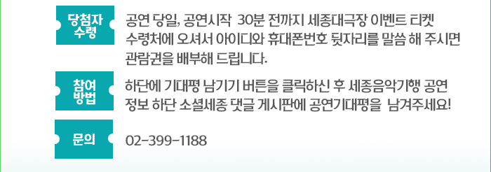 당첨자 수령 : 공연 당일, 공연시작  30분 전까지 세종 대극장 이벤트 티켓 수령처에 오셔서 아이디와 휴대폰번호 뒷자리를 말씀해주시면 관람권을 배부해 드립니다. 참여 방법 :하단에 기대평 남기기 버튼을 클릭하신 후 세종음악기행 공연 정보 하단 소셜세종 댓글 게시판에 공연기대평을  남겨주세요! 문의 : 02-399-1188