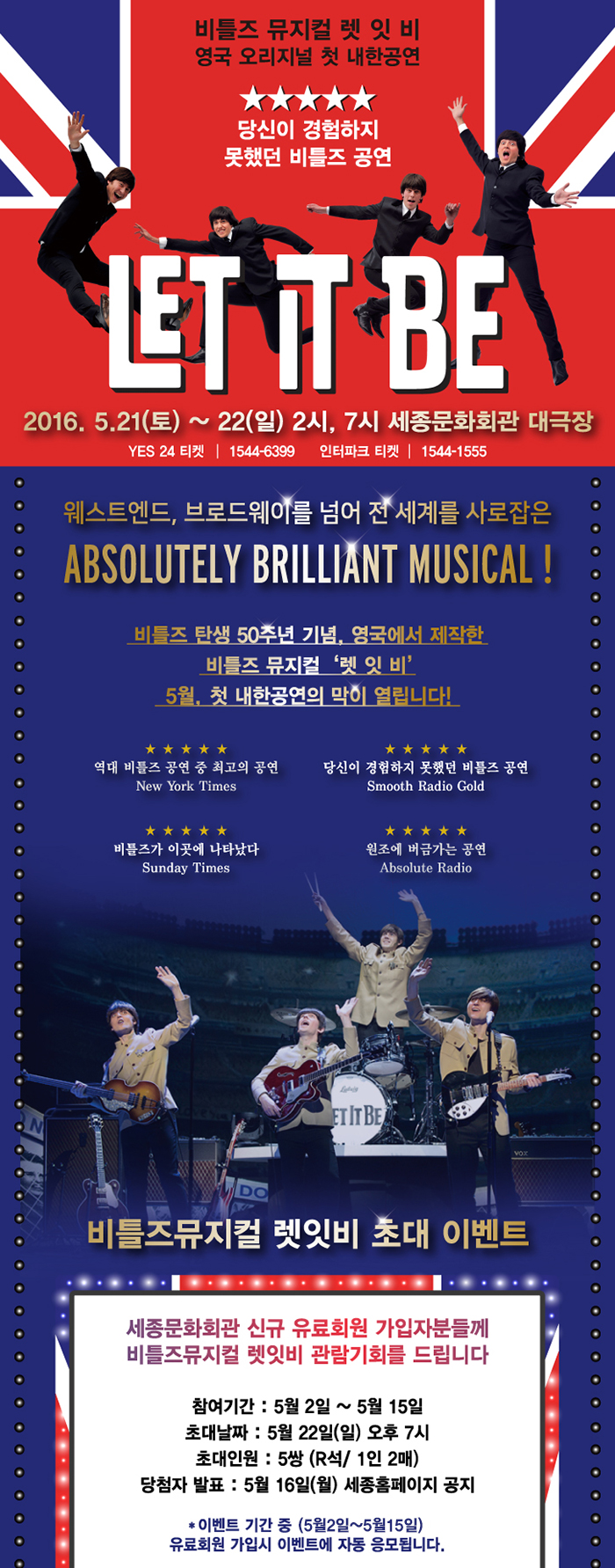 비틀즈 뮤지컬 렛잇 비 영국 오리지널 첫 내한공연 let it be 2016.5.21(토)~22(일) 2시,7시 세종문화회관 대극장 웨스트엔드, 브로드웨이를 넘어 전 세계를 사로잡은 absolitely brilliant musical 비틀즈 탄생 50주년 기념 영국에서 제작한 비틀즈 뮤지컬 렛 잇 비 5월 첫 내한공연의 막이 열립니다. 비틀즈뮤지컬 렛잇비 초대 이벤트 세종문화회관 신규 유료회원 가입자분들게 비틀즈뮤지컬 렛잇비 관람기회를 드립니다. 참여기간 5월2일~5월15일 초대날짜 5월22일(일) 오후7시 초대인원 5쌍 r석 1인2매 당첨자발표 5월16일(월) 세종홈페이지 공지 이벤트기간 중 5월2일~15일 유료회원 가입시 이벤트 자동 응모합니다