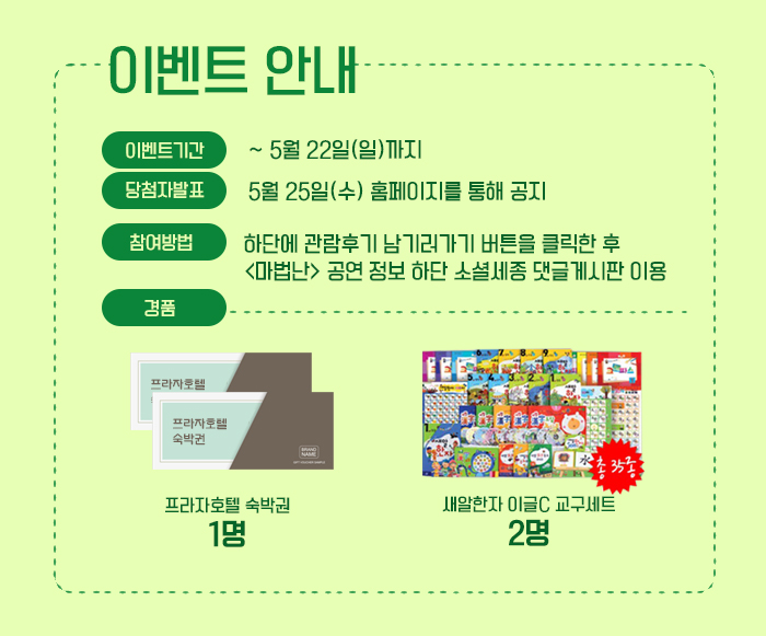 이벤트 안내 이벤트기간 ~ 5월 22일(일) 까지 당첨자발표 5월 25일 수 홈페이지를 통해 공지 참여방법 하단에 관람후기 남기러 가기 버튼 클릭한 후 마법난 공연 정보 하단 소셜세종 댓글게시판 이용 경품 프라자호텔 숙박권 1명 새알한자 이글 C 교구세트 2명 프라자 호텔 숙박권 1명 새알한자 이글C교구 세트 2명 