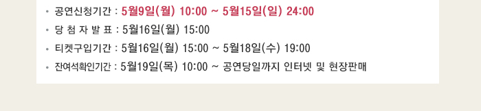 공연신청기간 : 5월9일(월) 10:00 ~ 5월15일(일) 24:00 당 첨 자 발 표 : 5월16일(월) 15:00 티켓구입기간 : 5월16일(월) 15:00 ~ 5월18일(수) 19:00 잔여석확인기간 : 5월19일(목) 10:00 ~ 공연당일까지 인터넷 및 현장판매