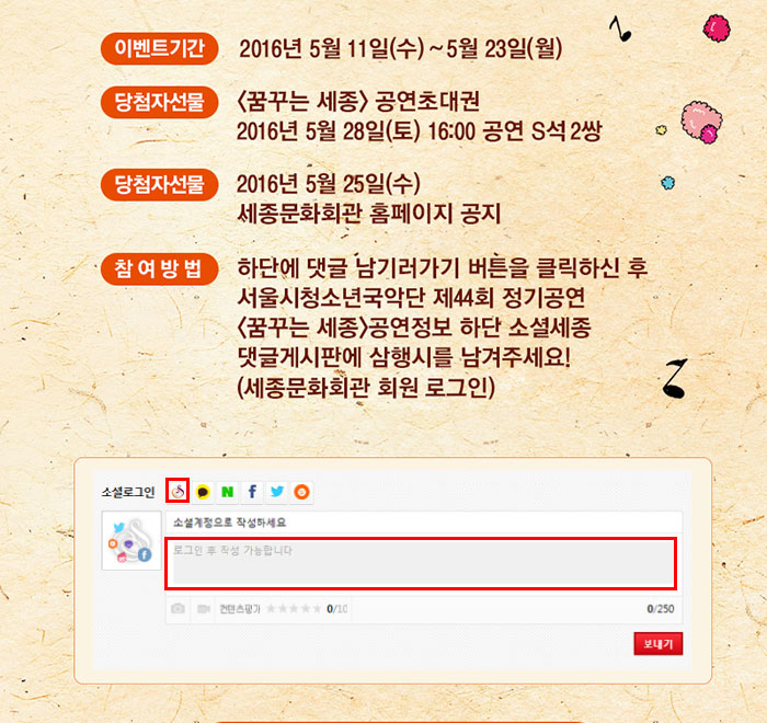 이벤트 기간 2016년 5월11일(수)~5월23일(월) 당첨자선물 꿈꾸는 세종 공연 초대권 2016년 5월28일(토) 16:00 공연 s석 2쌍 당첨자선물 2016년 5월25일(수)세종문화회관 홈페이지 공지 참여방법 하단에 댓글 남기러가기 버튼을 클릭하신 후 서울시청소년국악단 제 44회 정기공연 꿈꾸는 세종 공연정보 하단 소셜세종 댓글게시판에 삼행시를 남겨주세요 세종문화회관 회원 로그인 