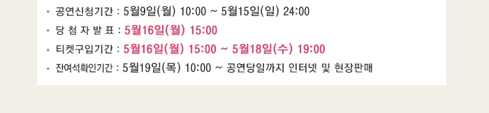 공연신청기간 : 5월9일(월) 10:00 ~ 5월15일(일) 24:00 당 첨 자 발 표 : 5월16일(월) 15:00 티켓구입기간 : 5월16일(월) 15:00 ~ 5월18일(수) 19:00 잔여석확인기간 : 5월19일(목) 10:00 ~ 공연당일까지 인터넷 및 현장판매