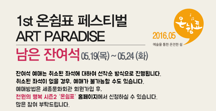 1st 온쉼표 페스티벌 ART PARADISE 남은잔여석 05.19(목)~05.24(화) 잔여석 예매는 취소된 좌석에 대하여 선착순 방식으로 진행됩니다. 취소된 좌석이 없을 경우, 예매가 불가능할 수도 있습니다. 예매방법은 세종문화회관 회원가입 후,  천원의 행복 시즌2 홈페이지에서 신청하실 수 있습니다. 많은 참여 부탁드립니다.