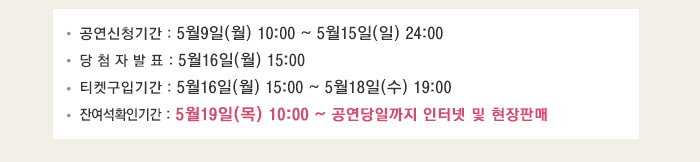 공연신청기간 : 5월9일(월) 10:00 ~ 5월15일(일) 24:00 당 첨 자 발 표 : 5월16일(월) 15:00 티켓구입기간 : 5월16일(월) 15:00 ~ 5월18일(수) 19:00 잔여석확인기간 : 5월19일(목) 10:00 ~ 공연당일까지 인터넷 및 현장판매