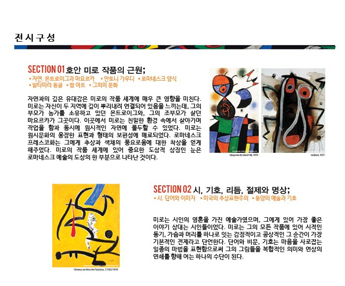 전시구성 SECTION  01  호안 미로 작품의 근원; 자연과의 깊은 유대감은 미로의 작품 세계에 매우 큰 영향을 미친다. 미로는 자신이 두 지역에 깊이 뿌리내려 연결되어 있음을 느끼는데, 그의 부모가 농가를 소유하고 있던 몬트로이그와, 그의 조부모가 살던 마요르카가 그곳이다. 이곳에서 미로는 친밀한 환경 속에서 살아가며 작업을 함과 동시에 원시적인 자연에 몰두할 수 있었다. 미로는 원시문화의 웅장한 표현과 형태의 보편성에 매료되었다. 로마네스크 프레스코화는 그에게 추상과 색채의 풍요로움에 대한 착상을 얻게 해주었다. 미로의 작품 세계에 있어 중요한 도상적 상징인 눈은 로마네스크 예술의 도상의 한 부분으로 나타난 것이다.  SECTION  02  시, 기호, 리듬, 절제와 명상; 미로는 시인의 영혼을 가진 예술가였으며, 그에게 있어 가장 좋은 이야기 상대는 시인들이었다. 미로는 그의 모든 작품에 있어 시적인 동기, 가슴과 머리를 하나로 잇는 감정적이고 공상적인 그 순간이 가장 기본적인 전제라고 단언한다. 단어와 비문, 기호는 마음을 사로잡는 일종의 마법을 표현함으로써 그의 그림들을 복합적인 의미와 연상의 연쇄를 향해 여는 하나의 수단이 된다. 