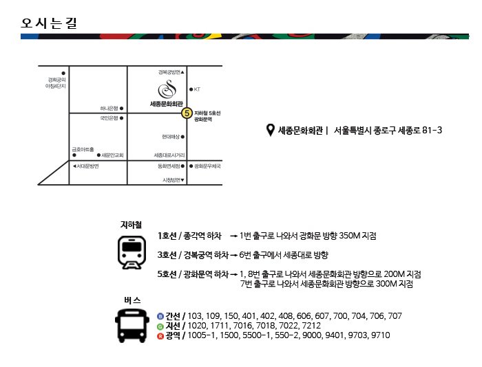 오시는길 세종문화회관ㅣ  서울특별시 종로구 세종로 81-3 지하철 1호선 / 종각역 하차 → 1번 출구로 나와서 광화문 방향 350M 지점 3호선 / 경복궁역 하차 → 6번 출구에서 세종대로 방향 5호선 / 광화문역 하차 → 1, 8번 출구로 나와서 세종문화회관 방향으로 200M 지점 7번 출구로 나와서 세종문화회관 방향으로 300M 지점 버스 간선 / 103, 109, 150, 401, 402, 408, 606, 607, 700, 704, 706, 707 지선 / 1020, 1711, 7016, 7018, 7022, 7212 광역 / 1005-1, 1500, 5500-1, 550-2, 9000, 9401, 9703, 9710