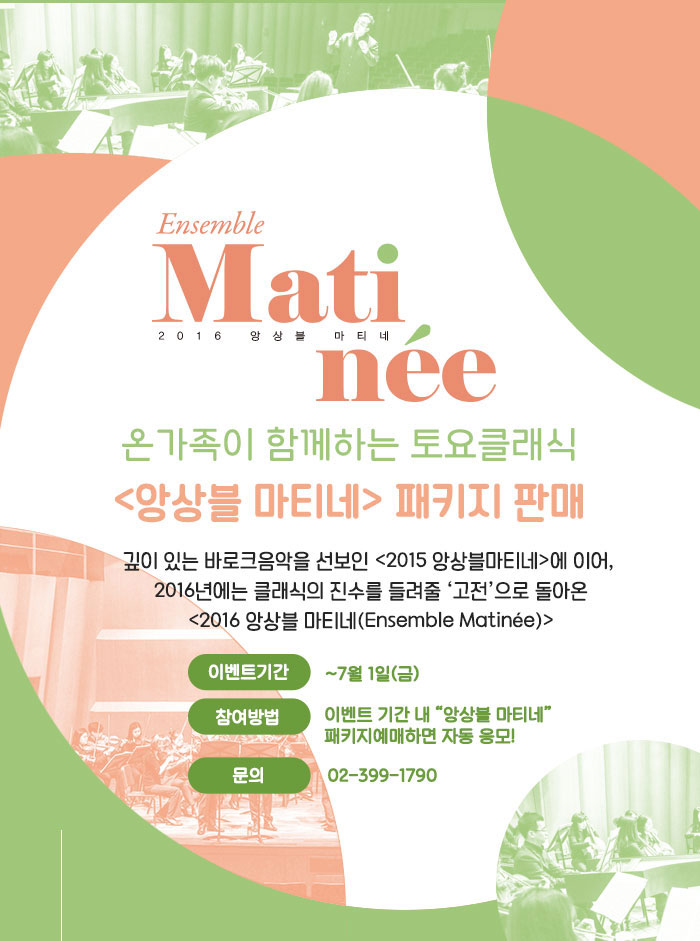 온가족이 함께하는 토요 클래식 <앙상블 마티네> 패키지 판매 깊이 있는 바로크음악을 선보인 <2015 앙상블마티네>에 이어, 2016년에는 클래식의 진수를 들려줄 ‘고전’으로 돌아온 <2016 앙상블 마티네(Ensemble Matinee> ? 이벤트 기간 : ~7월 1일(금) ? 참여 방법 : 이벤트 기간 내 “앙상블 마티네” 패키지예매하면 자동 응모!  ? 문의 : 02-399-1790