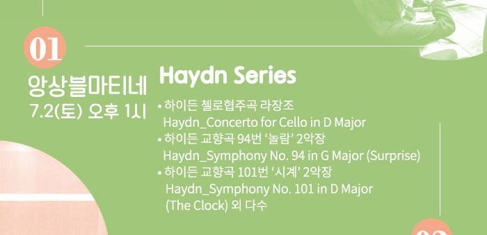 7.2 (토) 오후 1시 Haydn Series  ?하이든 첼로협주곡 라장조 Haydn_Concerto for Cello in D Major  ?하이든 교향곡 94번 ‘놀람’ 2악장 Haydn_Symphony No. 94 in G Major (Surprise) ?하이든 교향곡 101번 ‘시계’ 2악장 Haydn_Symphony No. 101 in D Major (The Clock)   외 다수