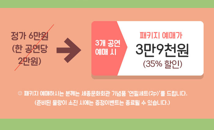 3개 공연 예매 시  정가 6만원 (한 공연당 2만원) ? 패키지 예매가 3만9천원! (35%할인)  ? 패키지 예매하시는 분께는 세종문화회관 기념품 ‘연필세트(2p)’를 드립니다.  (준비된 물량이 소진 시에는 증정이벤트는 종료될 수 있습니다.) 