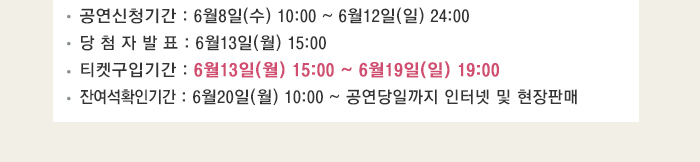 공연신청기간 6월8일(수) 10:00~6월12일(일) 24:00 당첨자발표 6월13일(월) 15:00 티켓구입기간 6월13일(월) 15:00~6월19일(일) 19:00 잔여석 확인기간 6월20일(월) 10:00~공연당일까지 인터넷 및 현장 판매 